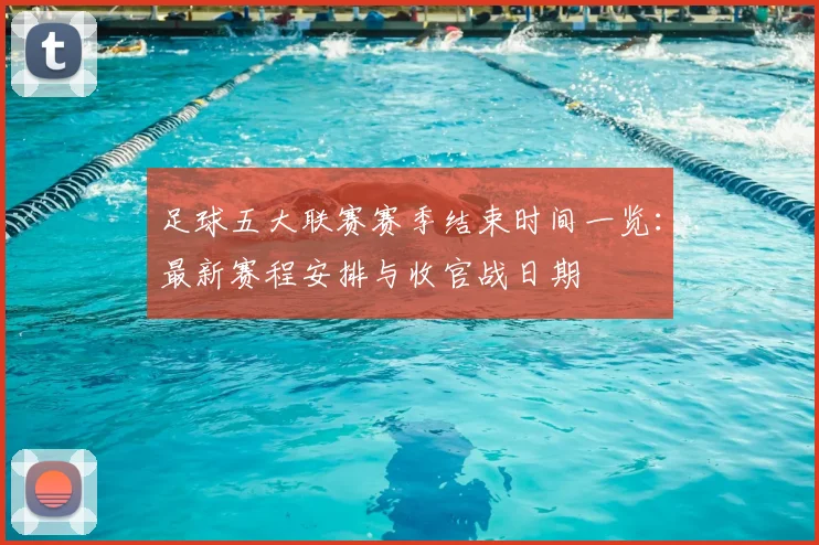 足球五大联赛赛季结束时间一览：最新赛程安排与收官战日期