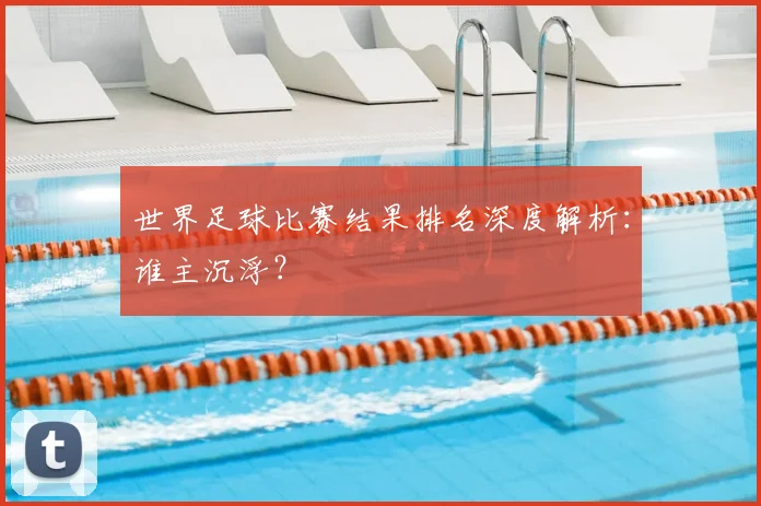 世界足球比赛结果排名深度解析：谁主沉浮？