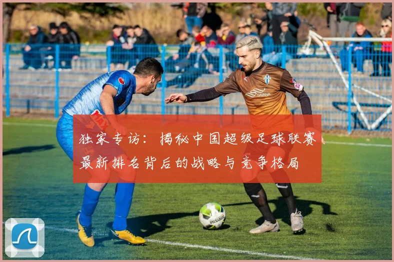 独家专访：揭秘中国超级足球联赛最新排名背后的战略与竞争格局