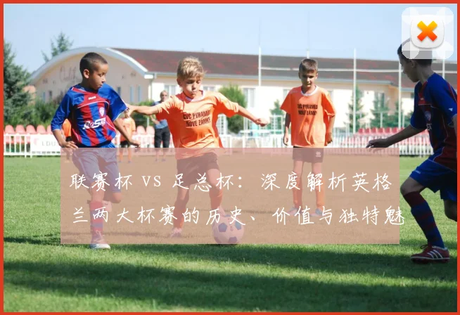 联赛杯 vs 足总杯：深度解析英格兰两大杯赛的历史、价值与独特魅力