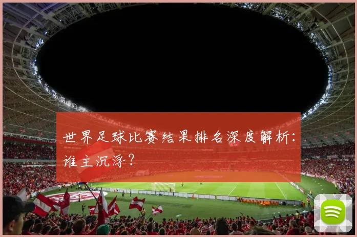 世界足球比赛结果排名深度解析：谁主沉浮？